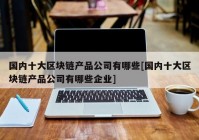 国内十大区块链产品公司有哪些[国内十大区块链产品公司有哪些企业]