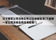 以下哪家公司没有公布过区块链业务[下面哪一家公司没有在线交易股票?]