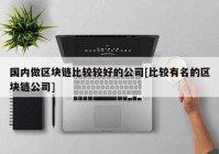 国内做区块链比较较好的公司[比较有名的区块链公司]